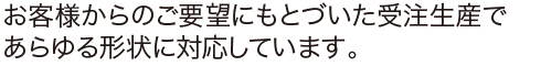 お客様からのご要望にもとづいた受注生産であらゆる形状に対応しています。