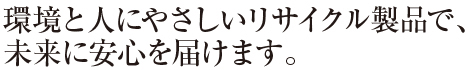環境と人にやさしいリサイクル製品で、未来に安心を届けます。
